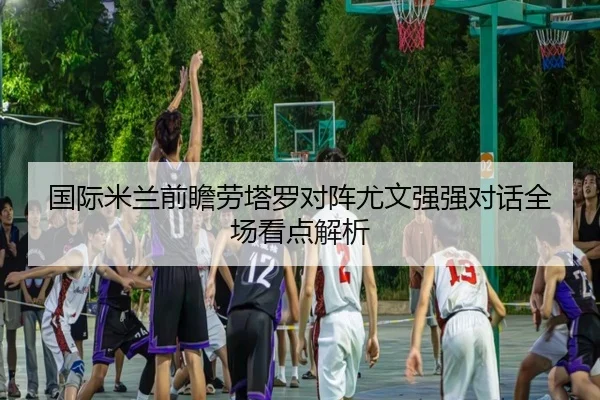 国际米兰前瞻劳塔罗对阵尤文强强对话全场看点解析（kaiyun）