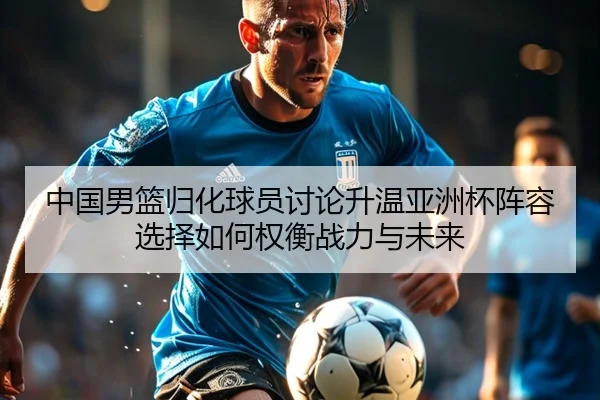 中国男篮归化球员讨论升温亚洲杯阵容选择如何权衡战力与未来