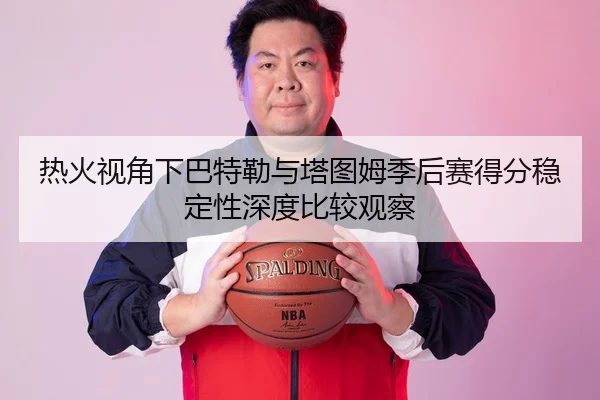 热火视角下巴特勒与塔图姆季后赛得分稳定性深度比较观察 - kaiyun