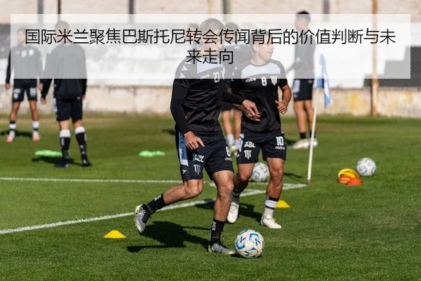 国际米兰聚焦巴斯托尼转会传闻背后的价值判断与未来走向 | kaiyun